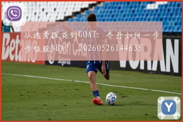 从选秀探花到GOAT:乔丹如何一步步征服NBA?_20260526144635