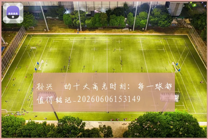 孙兴慜的十大高光时刻：每一球都值得铭记_20260606153149