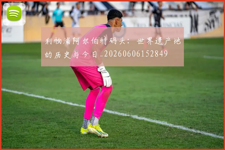 利物浦阿尔伯特码头：世界遗产地的历史与今日_20260606152849