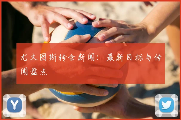尤文图斯转会新闻：最新目标与传闻盘点
