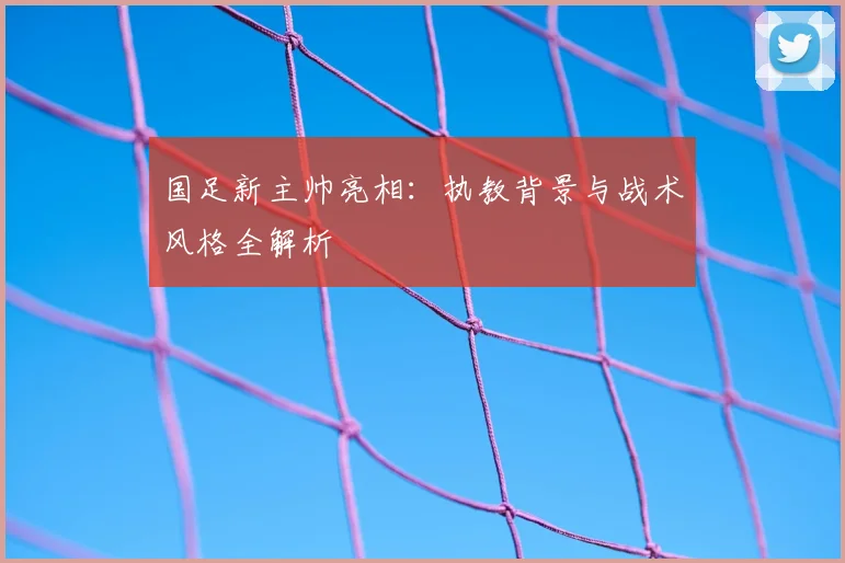 国足新主帅亮相：执教背景与战术风格全解析