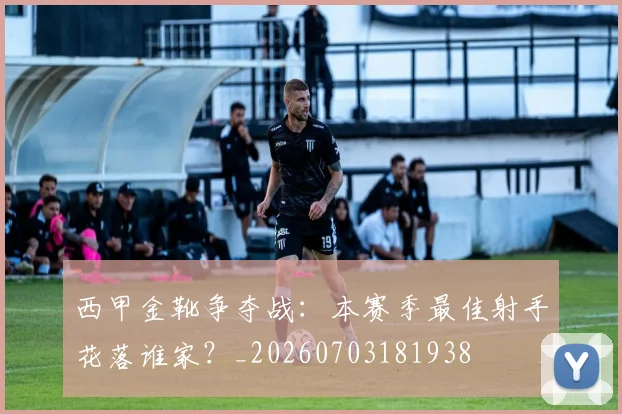 西甲金靴争夺战：本赛季最佳射手花落谁家？_20260703181938