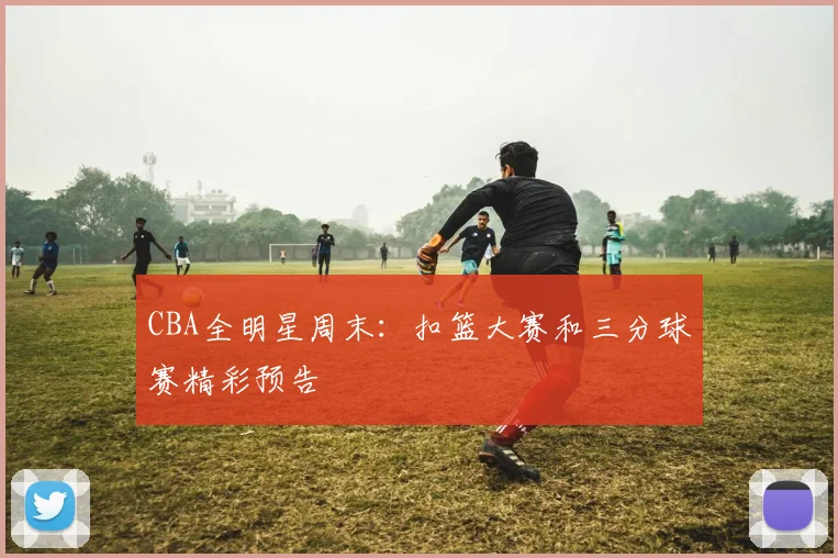 CBA全明星周末：扣篮大赛和三分球赛精彩预告