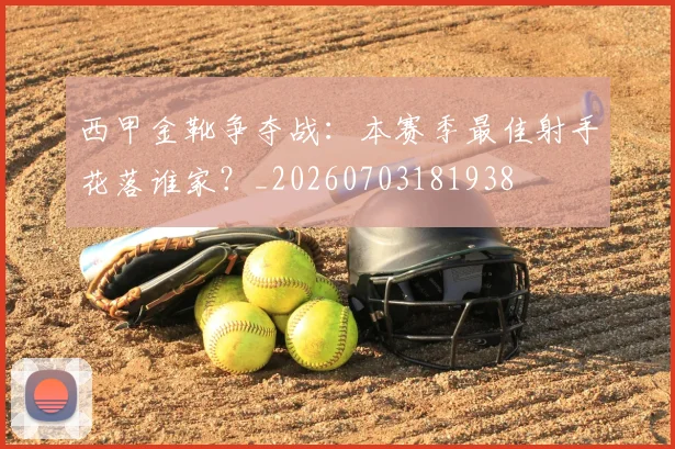 西甲金靴争夺战:本赛季最佳射手花落谁家?_20260703181938