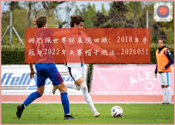 姆巴佩世界杯表现回顾:2018年夺冠与2022年决赛帽子戏法_20260517124725