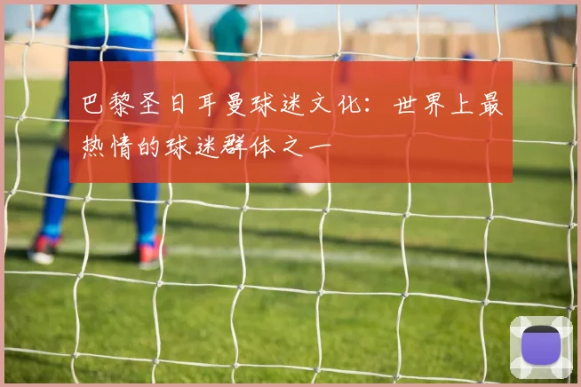 巴黎圣日耳曼球迷文化:世界上最热情的球迷群体之一