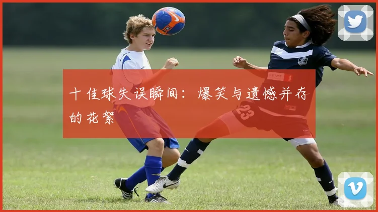 十佳球失误瞬间：爆笑与遗憾并存的花絮