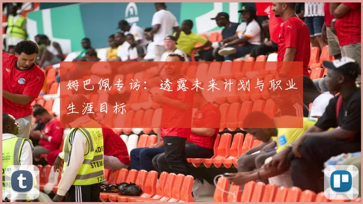 姆巴佩专访：透露未来计划与职业生涯目标