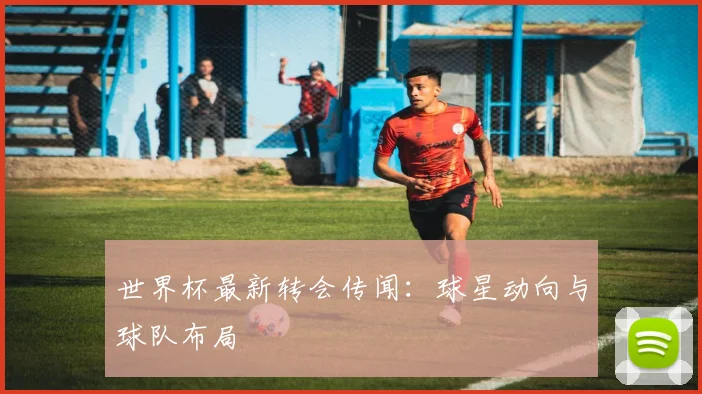 世界杯最新转会传闻：球星动向与球队布局