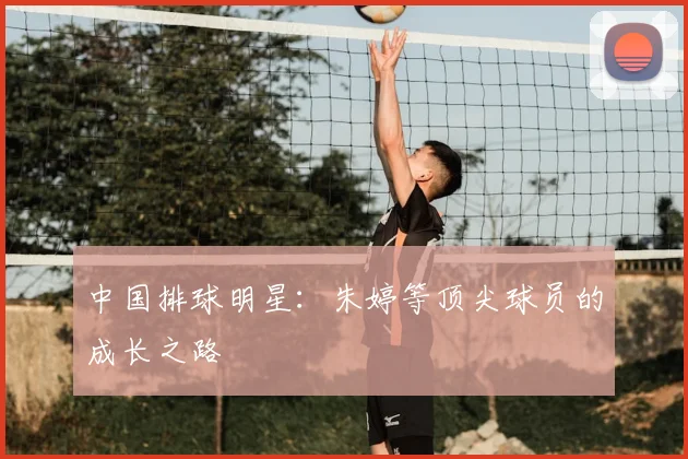 中国排球明星：朱婷等顶尖球员的成长之路