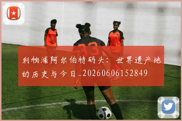 利物浦阿尔伯特码头:世界遗产地的历史与今日_20260606152849